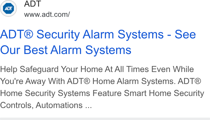 ADT ad on Google Ads: ADT® Security Alarm Systems - See Our Best Alarm Systems Help Safeguard Your Home At All Times Even While You're Away With ADT® Home Alarm Systems. ADT® Home Security Systems Feature Smart Home Security Controls, Automations ...