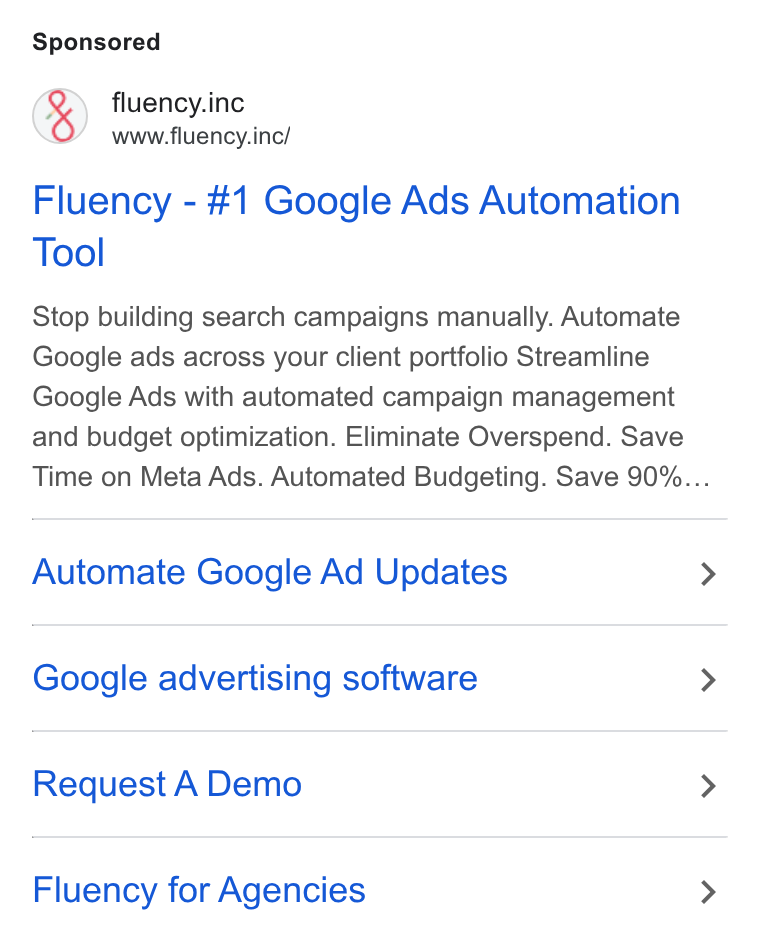 Fluency ad on Google Ads: fluency.inc www.fluency.inc/ Fluency - #1 Google Ads Automation Tool Stop building search campaigns manually. Automate Google ads across your client portfolio Streamline Google Ads with automated campaign management and budget optimization. Eliminate Overspend. Save Time on Meta Ads. Automated Budgeting. Save 90%... Automate Google Ad Updates Google advertising software Request A Demo Fluency for Agencies