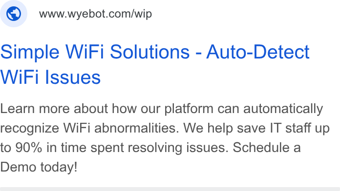 Wyebot ad on Google Ads: Simple Wi Fi Solutions - Auto-Detect Wi Fi Issues Learn more about how our platform can automatically recognize Wi Fi abnormalities. We help save IT staff up to 90% in time spent resolving issues. Schedule a Demo today!