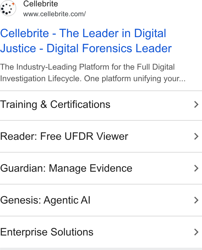 Cellebrite ad on Google Ads: Cellebrite - The Leader in Digital Justice - Digital Forensics Leader The Industry-Leading Platform for the Full Digital Investigation Lifecycle. One platform unifying your... Training & Certifications > Reader: Free UFDR Viewer > Guardian: Manage Evidence > Genesis: Agentic Al > Enterprise Solutions >