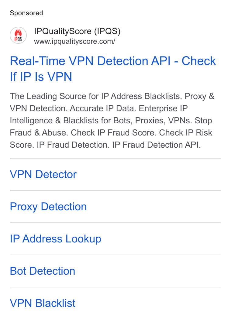IPQS ad on Google Ads: Real-Time VPN Detection API - Check If IP Is VPN The Leading Source for IP Address Blacklists. Proxy & VPN Detection. Accurate IP Data. Enterprise IP Intelligence & Blacklists for Bots, Proxies, VPNs. Stop Fraud & Abuse. Check IP Fraud Score. Check IP Risk Score. IP Fraud Detection. IP Fraud Detection API. VPN Detector Proxy Detection IP Address Lookup Bot Detection VPN Blacklist