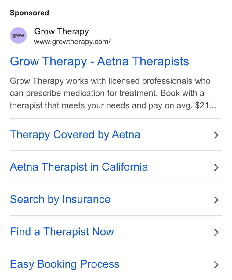 Grow Therapy ad on Google Ads: Grow Therapy - Aetna Therapists Grow Therapy works with licensed professionals who can prescribe medication for treatment. Book with a therapist that meets your needs and pay on avg. $21... Therapy Covered by Aetna > Aetna Therapist in California > Search by Insurance > Find a Therapist Now > Easy Booking Process >
