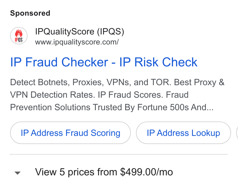 IPQS ad on Google Ads: IP Fraud Checker - IP Risk Check Detect Botnets, Proxies, VPNs, and TOR. Best Proxy & VPN Detection Rates. IP Fraud Scores. Fraud Prevention Solutions Trusted By Fortune 500s And... IP Address Fraud Scoring IP Address Lookup View 5 prices from $499.00/mo