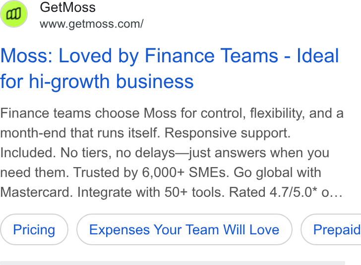 Moss ad on Google Ads: Moss: Loved by Finance Teams - Ideal for hi-growth business Finance teams choose Moss for control, flexibility, and a month-end that runs itself. Responsive support. Included. No tiers, no delays—just answers when you need them. Trusted by 6,000+ SMEs. Go global with Mastercard. Integrate with 50+ tools. Rated 4.7/5.0* o... Expenses Your Team Will Love ) ( Prepaid