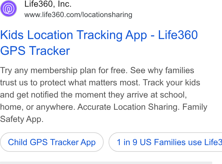Life360 ad on Google Ads: Kids Location Tracking App - Life360 GPS Tracker Try any membership plan for free. See why families trust us to protect what matters most. Track your kids and get notified the moment they arrive at school, home, or anywhere. Accurate Location Sharing. Family Safety App. Child GPS Tracker App } ( 1 in 9 US Families use Life3