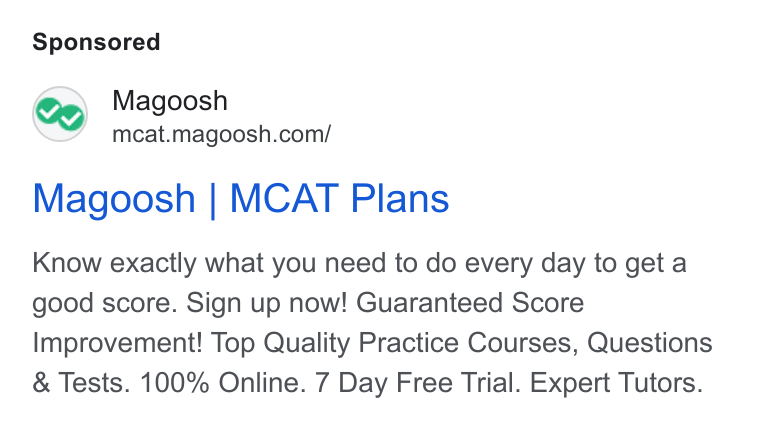 Magoosh ad on Google Ads: Magoosh | MCAT Plans Know exactly what you need to do every day to geta good score. Sign up now! Guaranteed Score Improvement! Top Quality Practice Courses, Questions Tests. 100% Online. 7 Day Free Trial. Expert Tutors.