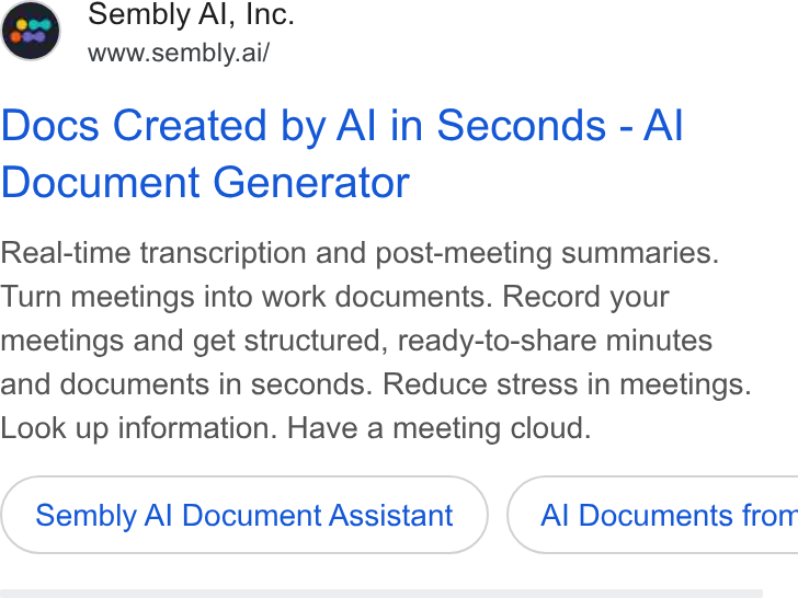 Sembly AI ad on Google Ads: Sembly Al, Inc. www.sembly.ai/ Docs Created by Al in Seconds - Al Document Generator Real-time transcription and post-meeting summaries. Turn meetings into work documents. Record your meetings and get structured, ready-to-share minutes and documents in seconds. Reduce stress in meetings. Look up information. Have a meeting cloud. Sembly Al Document Assistant } ( Al Documents from