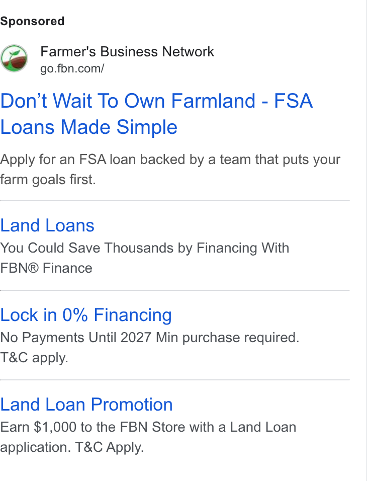 Farmer's Business Network ad on Google Ads: Don’t Wait To Own Farmland - FSA Loans Made Simple Apply for an FSA loan backed by a team that puts your farm goals first. Land Loans You Could Save Thousands by Financing With FBN® Finance Lock in 0% Financing No Payments Until 2027 Min purchase required. T& C apply. Land Loan Promotion Earn $1,000 to the FBN Store with a Land Loan application. T& C Apply.