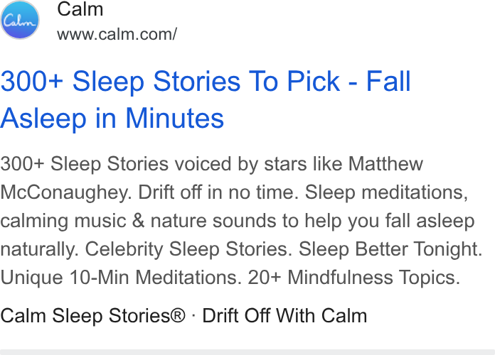 Calm ad on Google Ads: 300+ Sleep Stories To Pick - Fall Asleep in Minutes 300+ Sleep Stories voiced by stars like Matthew Mc Conaughey. Drift off in no time. Sleep meditations, calming music & nature sounds to help you fall asleep naturally. Celebrity Sleep Stories. Sleep Better Tonight. Unique 10-Min Meditations. 20+ Mindfulness Topics. Calm Sleep Stories® - Drift Off With Calm