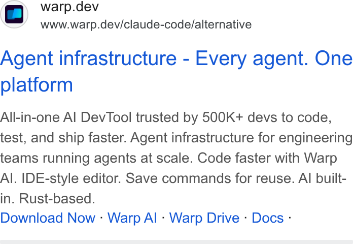 Warp ad on Google Ads: ad warp.dev www.warp.dev/claude-code/alternative Agent infrastructure - Every agent. One platform All-in-one Al Dev Tool trusted by 500K+ devs to code, test, and ship faster. Agent infrastructure for engineering teams running agents at scale. Code faster with Warp Al. IDE-style editor. Save commands for reuse. Al built- in. Rust-based. Download Now - Warp Al - Warp Drive - Docs -