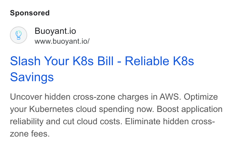 Buoyant ad on Google Ads: Buoyant.io www.buoyant.io/ Slash Your K8s Bill - Reliable K8s Savings Uncover hidden cross-zone charges in AWS. Optimize your Kubernetes cloud spending now. Boost application reliability and cut cloud costs. Eliminate hidden cross- zone fees.