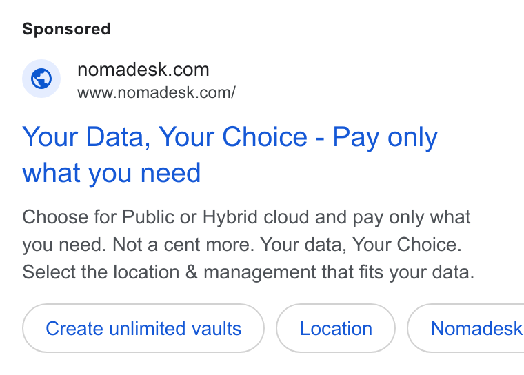 Nomadesk ad on Google Ads: www.nomadesk.com/ Your Data, Your Choice - Pay only what you need Choose for Public or Hybrid cloud and pay only what you need. Not a cent more. Your data, Your Choice. Select the location & management that fits your data. Create unlimited vaults Nomadesk