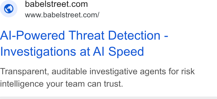 Babel Street ad on Google Ads: www.babelstreet.com/ Al-Powered Threat Detection - Investigations at Al Speed Transparent, auditable investigative agents for risk intelligence your team can trust.