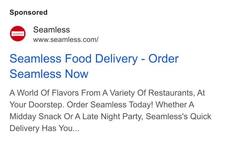 Seamless ad on Google Ads: Seamless Food Delivery - Order Seamless Now A World Of Flavors From A Variety Of Restaurants, At Your Doorstep. Order Seamless Today! Whether A Midday Snack Or A Late Night Party, Seamless's Quick Delivery Has You...