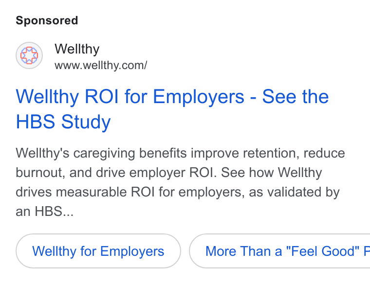 Wellthy ad on Google Ads: Wellthy ROI for Employers - See the HBS Study Wellthy's caregiving benefits improve retention, reduce burnout, and drive employer ROI. See how Wellthy drives measurable ROI for employers, as validated by an HBS... Wellthy for Employers }) ( More Than a "Feel Good" F
