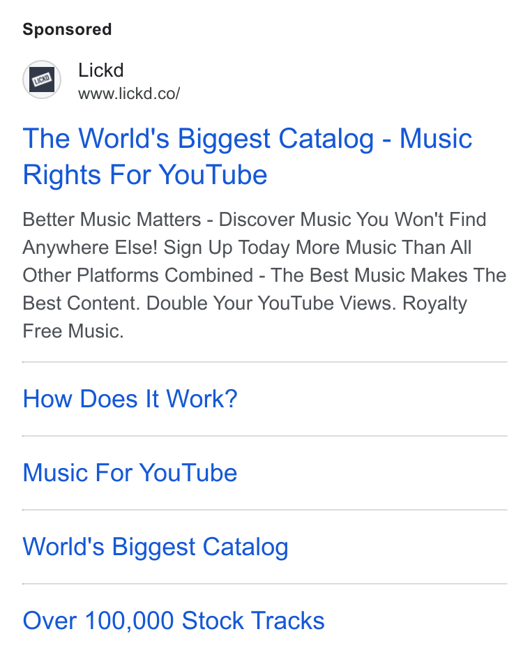Lickd ad on Google Ads: The World's Biggest Catalog - Music Rights For You Tube Better Music Matters - Discover Music You Won't Find Anywhere Else! Sign Up Today More Music Than All Other Platforms Combined - The Best Music Makes The Best Content. Double Your You Tube Views. Royalty Free Music. How Does It Work? Music For You Tube World's Biggest Catalog Over 100,000 Stock Tracks