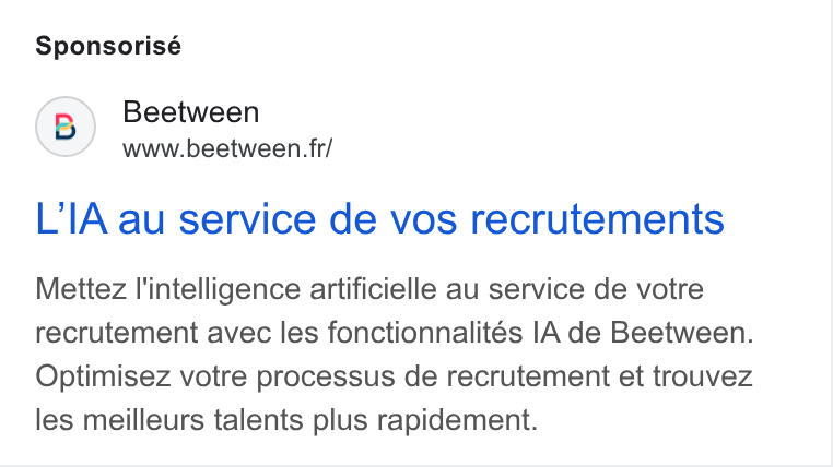 Beetween ad on Google Ads: Sponsorisé (B) Beetween www.beetween. fr/ L’IA au service de vos recrutements Mettez I'intelligence artificielle au service de votre recrutement avec les fonctionnalités IA de Beetween. Optimisez votre processus de recrutement et trouvez les meilleurs talents plus rapidement.
