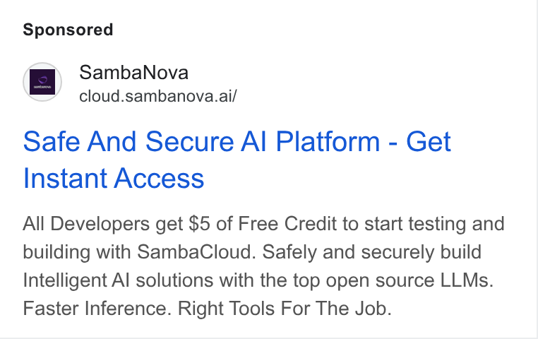SambaNova ad on Google Ads: Samba Nova cloud.sambanova.ai/ Safe And Secure Al Platform - Get Instant Access All Developers get $5 of Free Credit to start testing and building with Samba Cloud. Safely and securely build Intelligent Al solutions with the top open source LLMs. Faster Inference. Right Tools For The Job.