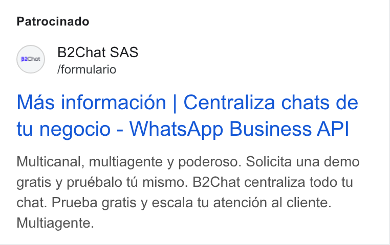 B2chat ad on Google Ads: Patrocinado S B2Chat SAS /formulario Mas informacion | Centraliza chats de tu negocio - Whats App Business API Multicanal, multiagente y poderoso. Solicita una demo gratis y pruébalo tu mismo. B2Chat centraliza todo tu chat. Prueba gratis y escala tu atencion al cliente. Multiagente.