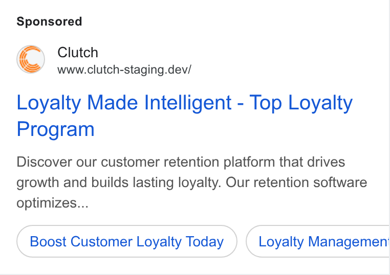 Clutch ad on Google Ads: Clutch www.clutch-staging.dev/ Loyalty Made Intelligent - Top Loyalty Program Discover our customer retention platform that drives growth and builds lasting loyalty. Our retention software optimizes... Boost Customer Loyalty Today Loyalty Managemeni