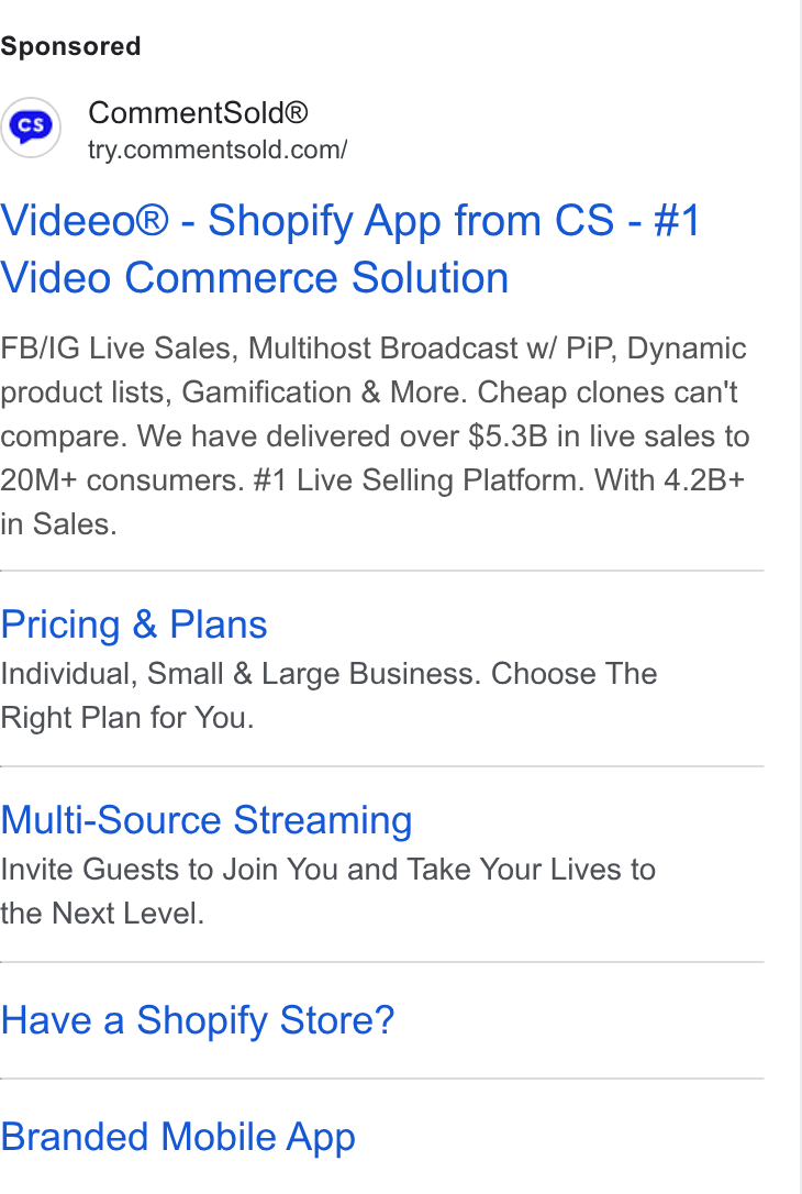 CommentSold ad on Google Ads: Videeo® - Shopify App from CS - #1 Video Commerce Solution FB/IG Live Sales, Multihost Broadcast w/ Pi P, Dynamic product lists, Gamification & More. Cheap clones can't compare. We have delivered over $5.3B in live sales to 20M+ consumers. #1 Live Selling Platform. With 4.2B+ in Sales. Pricing & Plans Individual, Small & Large Business. Choose The Right Plan for You. Multi-Source Streaming Invite Guests to Join You and Take Your Lives to the Next Level. Have a Shopify Store? Branded Mobile App