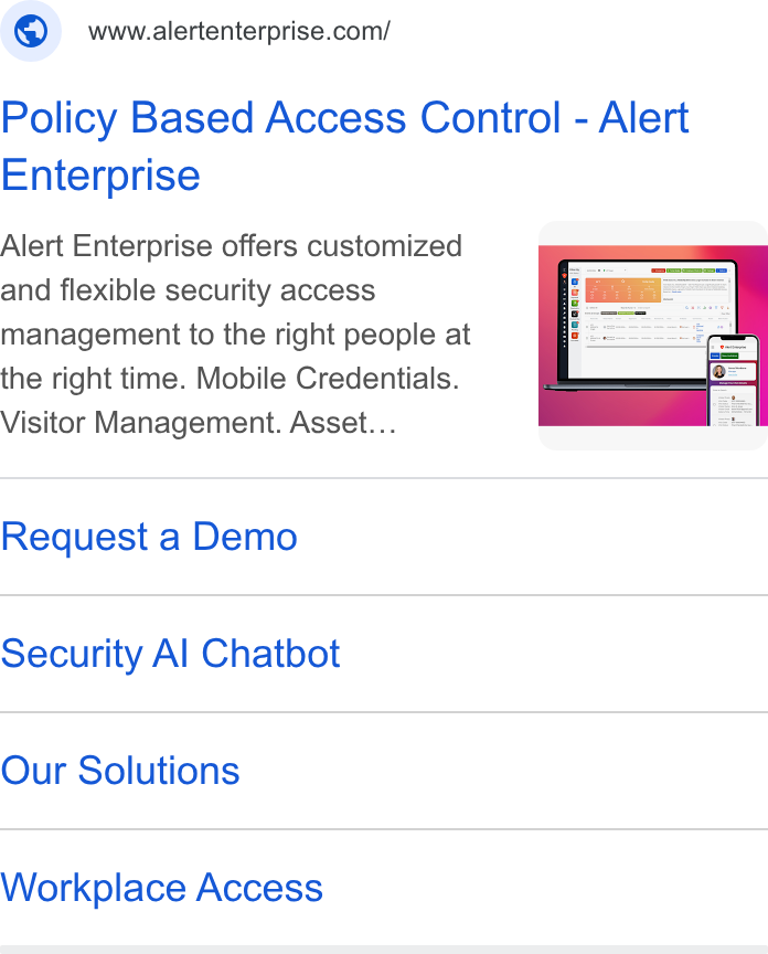 Alert Enterprise ad on Google Ads: Policy Based Access Control - Alert Enterprise Alert Enterprise offers customized and flexible security access management to the right people at the right time. Mobile Credentials. Visitor Management. Asset... Request a Demo Security Al Chatbot Our Solutions Workplace Access