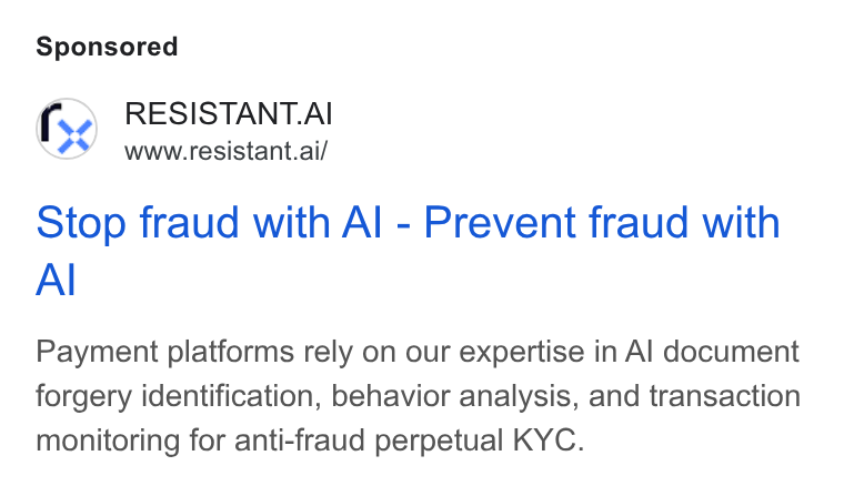 Resistant AI ad on Google Ads: RESISTANT. AI www.resistant.ai/ Stop fraud with Al - Prevent fraud with Al Payment platforms rely on our expertise in Al document forgery identification, behavior analysis, and transaction monitoring for anti-fraud perpetual KYC.