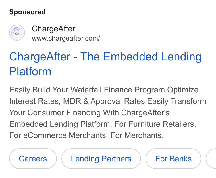 ChargeAfter ad on Google Ads: Charge After - The Embedded Lending Platform Easily Build Your Waterfall Finance Program. Optimize Interest Rates, MDR & Approval Rates Easily Transform Your Consumer Financing With Charge After's Embedded Lending Platform. For Furniture Retailers. For e Commerce Merchants. For Merchants.