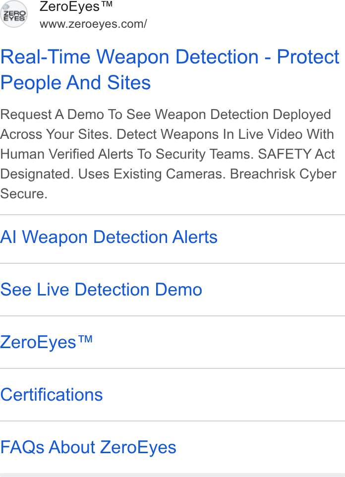 ZeroEyes ad on Google Ads: Real-Time Weapon Detection - Protect People And Sites Request A Demo To See Weapon Detection Deployed Across Your Sites. Detect Weapons In Live Video With Human Verified Alerts To Security Teams. SAFETY Act Designated. Uses Existing Cameras. Breachrisk Cyber Secure. Al Weapon Detection Alerts See Live Detection Demo Zero Eyes™ Certifications FAQs About Zero Eyes