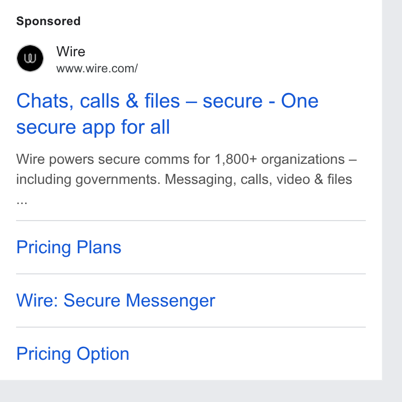 Wire ad on Google Ads: Chats, calls & files — secure - One secure app for all Wire powers secure comms for 1,800+ organizations — including governments. Messaging, calls, video & files Pricing Plans Wire: Secure Messenger Pricing Option