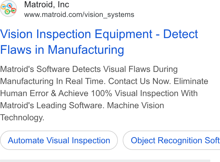 Matroid ad on Google Ads: Vision Inspection Equipment - Detect Flaws in Manufacturing Matroid's Software Detects Visual Flaws During Manufacturing In Real Time. Contact Us Now. Eliminate Human Error & Achieve 100% Visual Inspection With Matroid's Leading Software. Machine Vision Technology. Automate Visual Inspection ) ( Object Recognition Soft