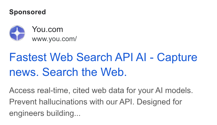 You.com ad on Google Ads: ae www.you.com/ Fastest Web Search API Al - Capture news. Search the Web. Access real-time, cited web data for your Al models. Prevent hallucinations with our API. Designed for engineers building...