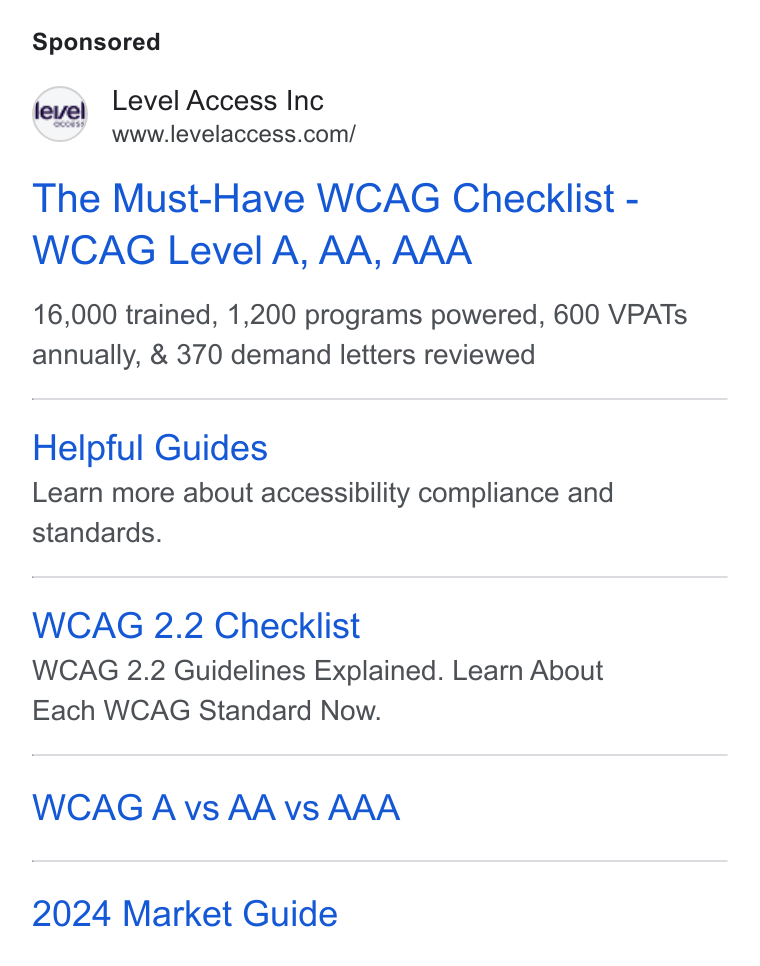Level Access ad on Google Ads: The Must-Have WCAG Checklist - WCAG Level A, AA, AAA 16,000 trained, 1,200 programs powered, 600 VPATs annually, & 370 demand letters reviewed Helpful Guides Learn more about accessibility compliance and standards. WCAG 2.2 Checklist WCAG 2.2 Guidelines Explained. Learn About Each WCAG Standard Now. WCAG Avs AA vs AAA 2024 Market Guide