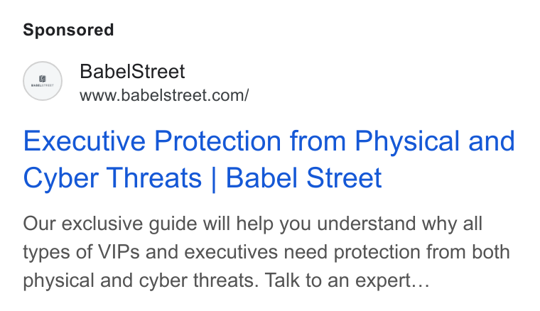 Babel Street ad on Google Ads: Executive Protection from Physical and Cyber Threats | Babel Street Our exclusive guide will help you understand why all types of VIPs and executives need protection from both physical and cyber threats. Talk to an expert...