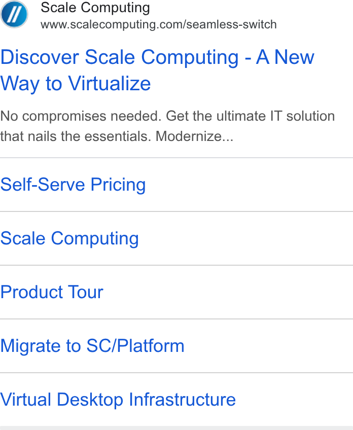Scale Computing ad on Google Ads: Discover Scale Computing - A New Way to Virtualize No compromises needed. Get the ultimate IT solution that nails the essentials. Modernize... Self-Serve Pricing Scale Computing Product Tour Migrate to SC/Platform Virtual Desktop Infrastructure