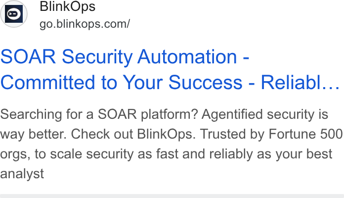 BlinkOps ad on Google Ads: SOAR Security Automation - Committed to Your Success - Reliabl... Searching for a SOAR platform? Agentified security is way better. Check out Blink Ops. Trusted by Fortune 500 orgs, to scale security as fast and reliably as your best analyst