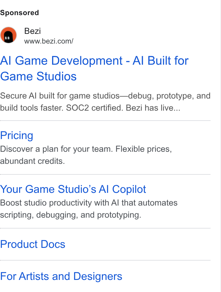 Bezi ad on Google Ads: Al Game Development - Al Built for Game Studios Secure Al built for game studios—debug, prototype, and build tools faster. SOC2 certified. Bezi has live... Pricing Discover a plan for your team. Flexible prices, abundant credits. Your Game Studio’s Al Copilot Boost studio productivity with Al that automates scripting, debugging, and prototyping. Product Docs For Artists and Designers