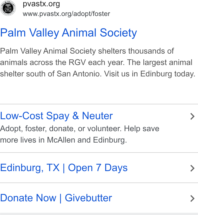 Givebutter ad on Google Ads: il www.pvastx.org/adopt/foster Palm Valley Animal Society Palm Valley Animal Society shelters thousands of animals across the RGV each year. The largest animal shelter south of San Antonio. Visit us in Edinburg today. Low-Cost Spay & Neuter > Adopt, foster, donate, or volunteer. Help save more lives in Mc Allen and Edinburg. Edinburg, TX | Open 7 Days > Donate Now | Givebutter >