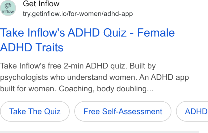 Inflow ad on Google Ads: Get Inflow ’ try.getinflow.io/for-women/adhd-app Take Inflow's ADHD Quiz - Female ADHD Traits Take Inflow's free 2-min ADHD quiz. Built by psychologists who understand women. An ADHD app built for women. Coaching, body doubling... Take The Quiz Free Self-Assessment ADHD