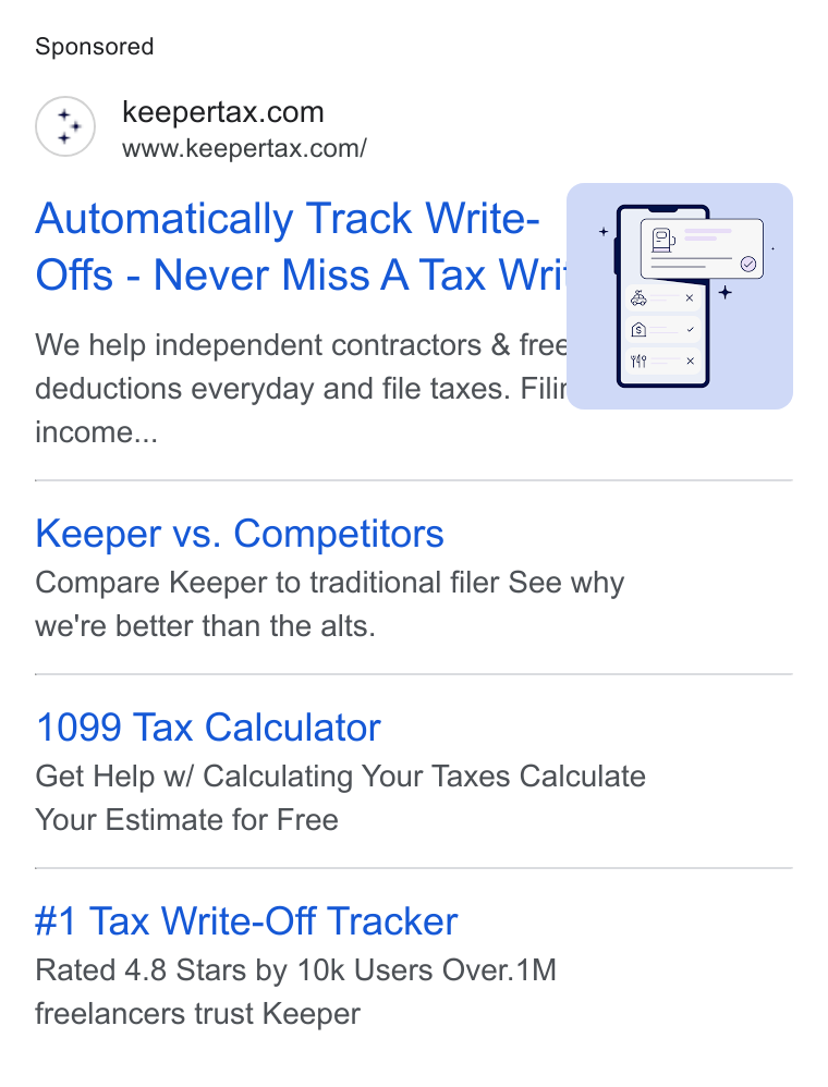 Keeper ad on Google Ads: www.keepertax.com/ Automatically Track Write- Offs - Never Miss A Tax Wri We help independent contractors & free deductions everyday and file taxes. Fili income... Keeper vs. Competitors Compare Keeper to traditional filer See why we're better than the alts. 1099 Tax Calculator Get Help w/ Calculating Your Taxes Calculate Your Estimate for Free #1 Tax Write-Off Tracker Rated 4.8 Stars by 10k Users Over.1M freelancers trust Keeper