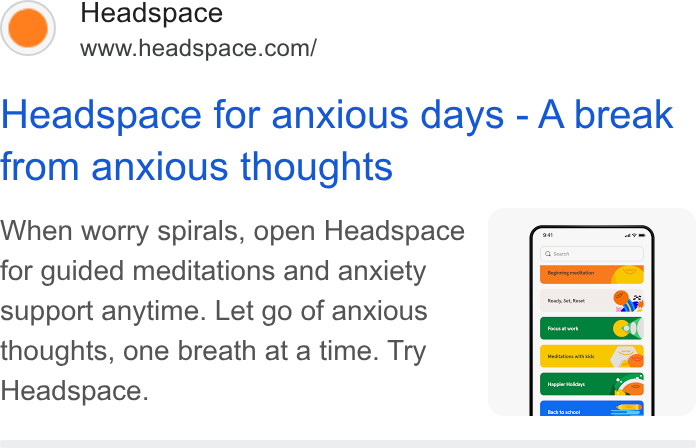 Headspace ad on Google Ads: Headspace for anxious days - A break from anxious thoughts When worry spirals, open Headspace ( for guided meditations and anxiety support anytime. Let go of anxious thoughts, one breath at a time. Try Headspace.