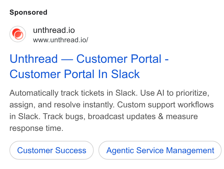 Unthread ad on Google Ads: unthread.io www.unthread.io/ Unthread — Customer Portal - Customer Portal In Slack Automatically track tickets in Slack. Use Al to prioritize, assign, and resolve instantly. Custom support workflows in Slack. Track bugs, broadcast updates & measure response time. Agentic Service Management