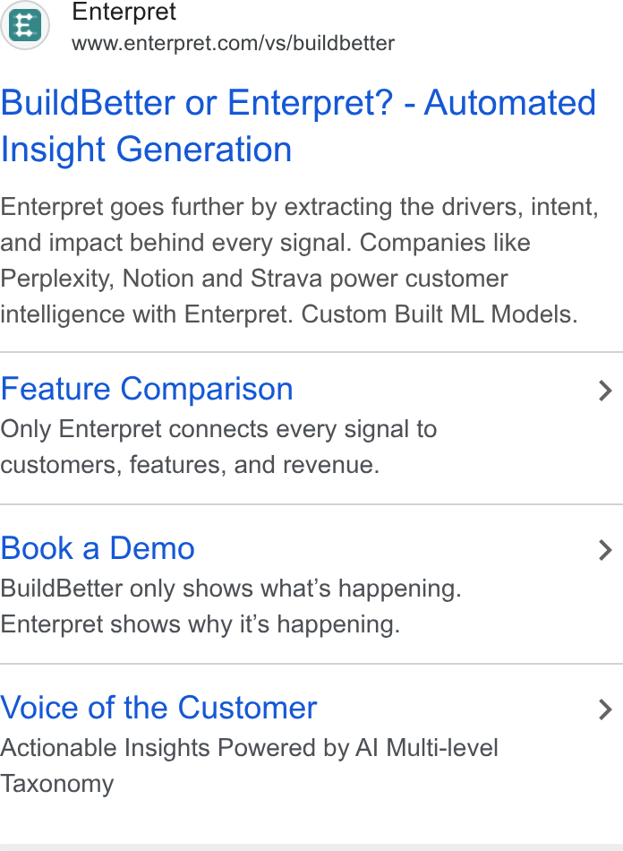 Enterpret ad on Google Ads: Build Better or Enterpret? - Automated Insight Generation Enterpret goes further by extracting the drivers, intent, and impact behind every signal. Companies like Perplexity, Notion and Strava power customer intelligence with Enterpret. Custom Built ML Models. Feature Comparison Only Enterpret connects every signal to customers, features, and revenue. Book a Demo Build Better only shows what's happening. Enterpret shows why it’s happening. Voice of the Customer Actionable Insights Powered by Al Multi-level Taxonomy