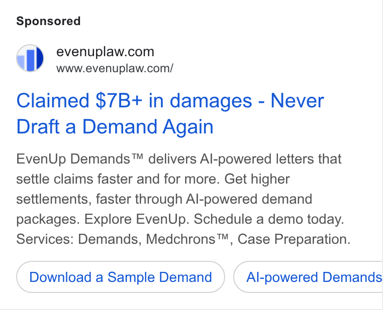 EvenUp ad on Google Ads: a”) =6www.evenuplaw.com/ Claimed $7B+ in damages - Never Draft a Demand Again Even Up Demands™ delivers Al-powered letters that settle claims faster and for more. Get higher settlements, faster through Al-powered demand packages. Explore Even Up. Schedule a demo today. Services: Demands, Medchrons™, Case Preparation. Download a Sample Demand ) ( Al-powered Demands Ce