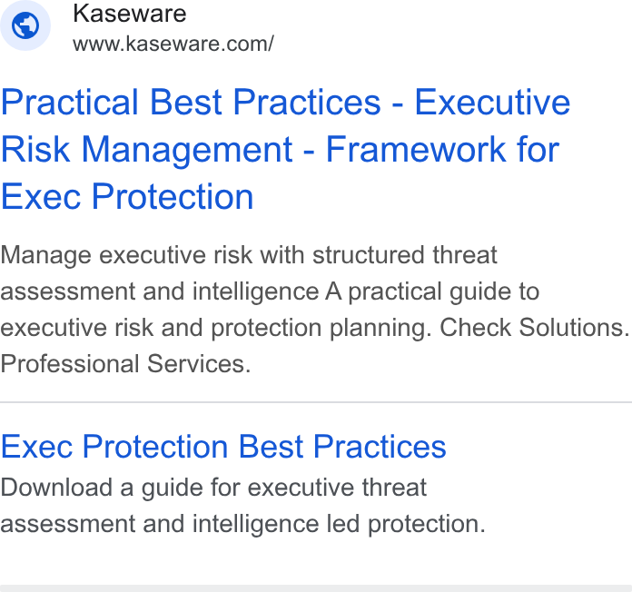 Kaseware ad on Google Ads: © sn ego ware.coml Practical Best Practices - Executive Risk Management - Framework for Exec Protection Manage executive risk with structured threat assessment and intelligence A practical guide to executive risk and protection planning. Check Solutions. Professional Services. Exec Protection Best Practices Download a guide for executive threat assessment and intelligence led protection.