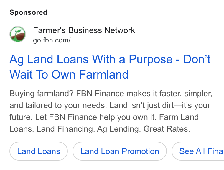 Farmer's Business Network ad on Google Ads: Ag Land Loans With a Purpose - Don't Wait To Own Farmland Buying farmland? FBN Finance makes it faster, simpler, and tailored to your needs. Land isn’t just dirt—it’s your future. Let FBN Finance help you own it. Farm Land Loans. Land Financing. Ag Lending. Great Rates. Land Loan Promotion } ( See All Fina