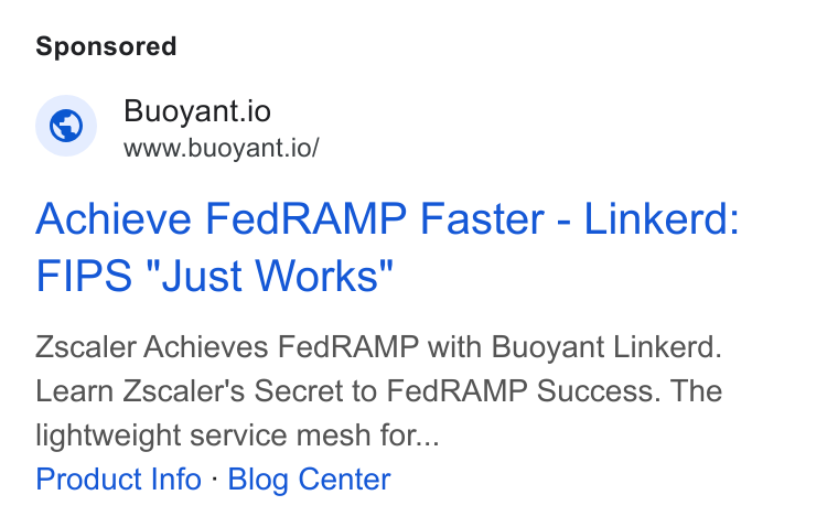 Buoyant ad on Google Ads: Buoyant.io www.buoyant.io/ Achieve Fed RAMP Faster - Linkerd: FIPS "Just Works" Zscaler Achieves Fed RAMP with Buoyant Linkerd. Learn Zscaler's Secret to Fed RAMP Success. The lightweight service mesh for... Product Info - Blog Center