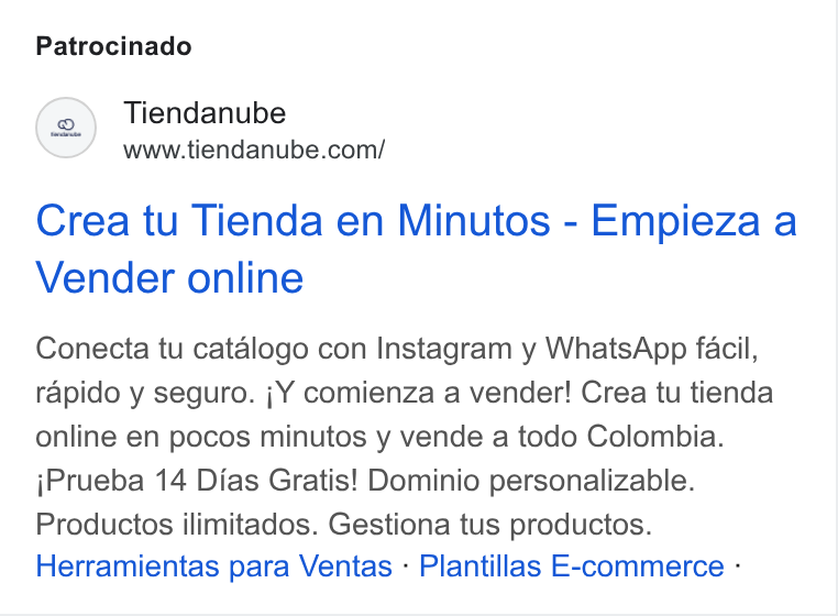 Tiendanube ad on Google Ads: Patrocinado Crea tu Tienda en Minutos - Empieza a Vender online Conecta tu catalogo con Instagram y Whats App facil, rapido y seguro. ;Y comienza a vender! Crea tu tienda online en pocos minutos y vende a todo Colombia. j Prueba 14 Dias Gratis! Dominio personalizable. Productos ilimitados. Gestiona tus productos. Herramientas para Ventas - Plantillas E-commerce -