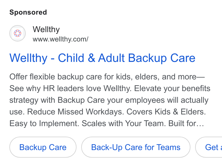 Wellthy ad on Google Ads: Wellthy - Child & Adult Backup Care Offer flexible backup care for kids, elders, and more— See why HR leaders love Wellthy. Elevate your benefits strategy with Backup Care your employees will actually use. Reduce Missed Workdays. Covers Kids & Elders. Easy to Implement. Scales with Your Team. Built for... Backup Care Back-Up Care for Teams }( Get: