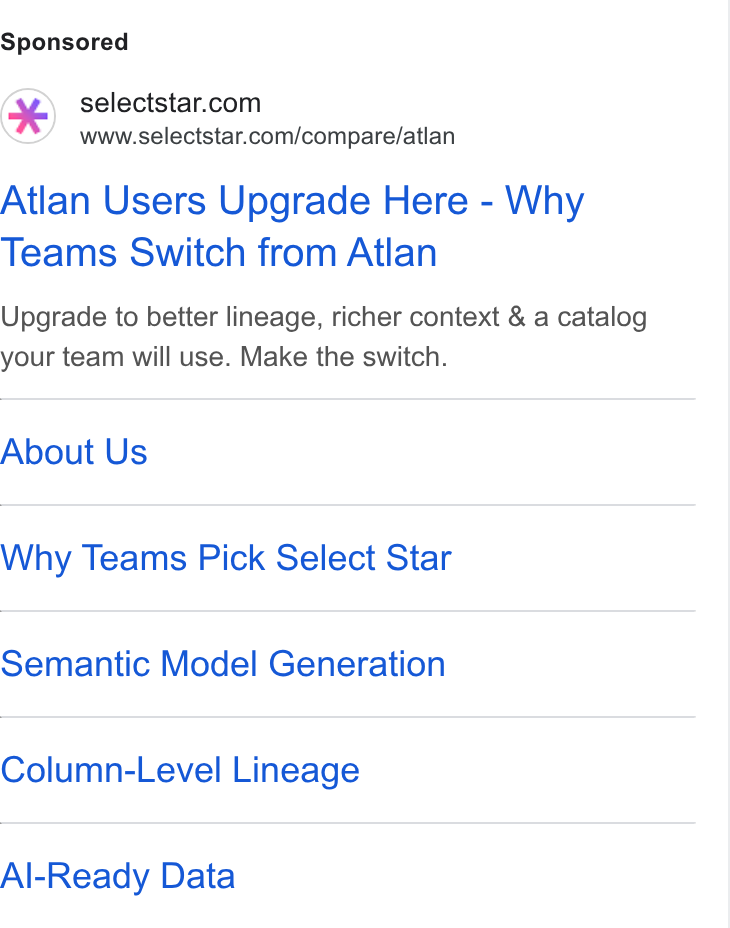 Select Star ad on Google Ads: www.selectstar.com/compare/atlan Atlan Users Upgrade Here - Why Teams Switch from Atlan Upgrade to better lineage, richer context & a catalog your team will use. Make the switch. About Us Why Teams Pick Select Star Semantic Model Generation Column-Level Lineage Al-Ready Data